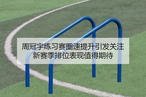 周冠宇练习赛圈速提升引发关注 新赛季排位表现值得期待
